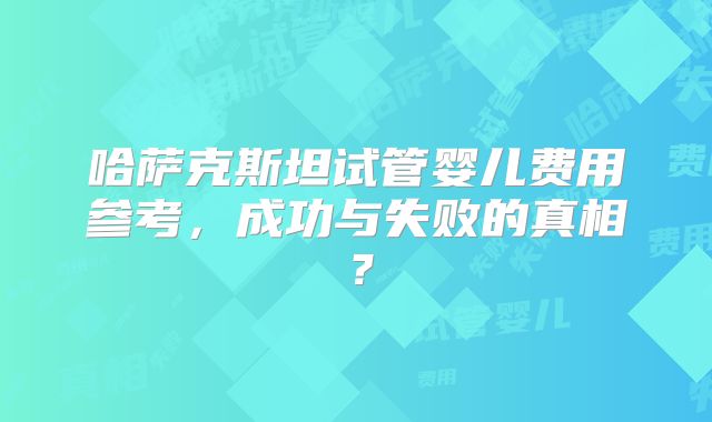 哈萨克斯坦试管婴儿费用参考,成功与失败的真相?