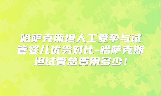 哈萨克斯坦人工受孕与试管婴儿优劣对比-哈萨克斯坦试管总费用多少!