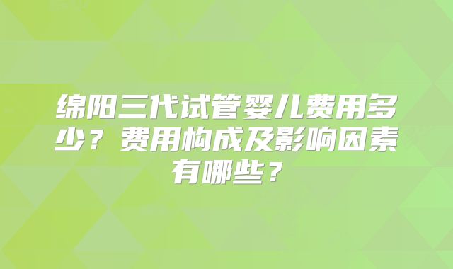 绵阳三代试管婴儿费用多少？费用构成及影响因素有哪些？