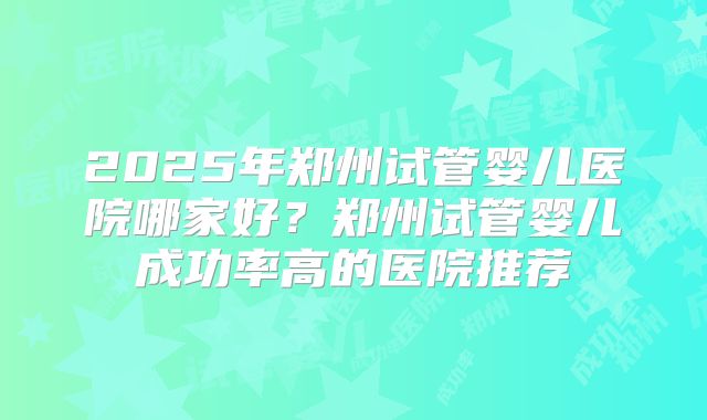 2025年郑州试管婴儿医院哪家好?郑州试管婴儿成功率高的医院推荐