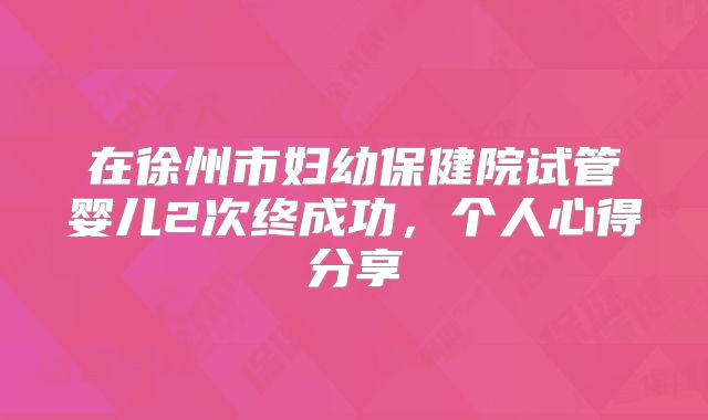 在徐州市妇幼保健院试管婴儿2次终成功,个人心得分享