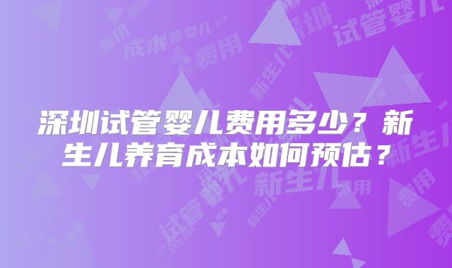 深圳试管婴儿费用多少？新生儿养育成本如何预估？