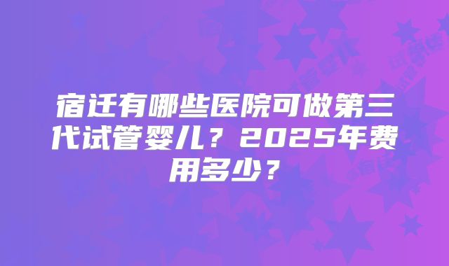 宿迁有哪些医院可做第三代试管婴儿?2025年费用多少?