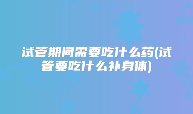 试管期间需要吃什么药(试管要吃什么补身体)