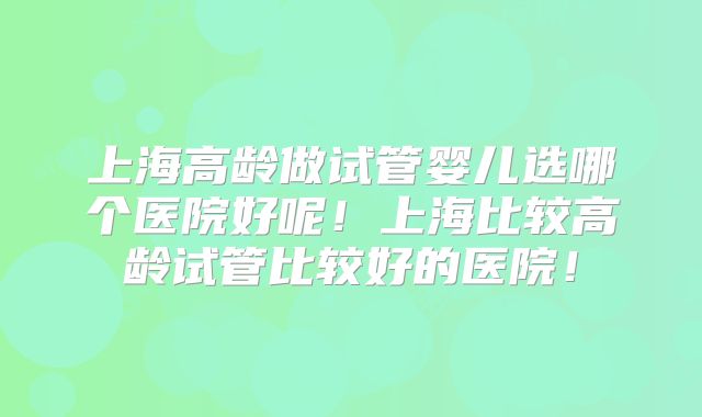 上海高龄做试管婴儿选哪个医院好呢!上海比较高龄试管比较好的医院!
