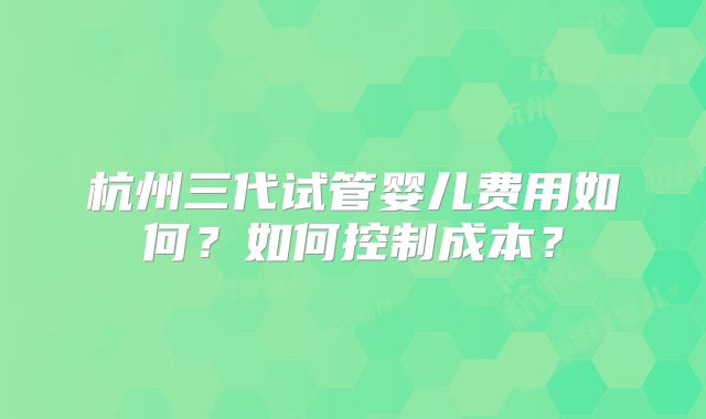 杭州三代试管婴儿费用如何？如何控制成本？