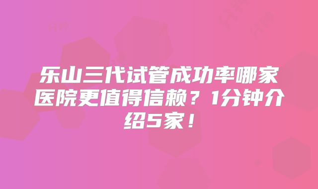 乐山三代试管成功率哪家医院更值得信赖？1分钟介绍5家！