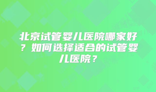 北京试管婴儿医院哪家好?如何选择适合的试管婴儿医院?