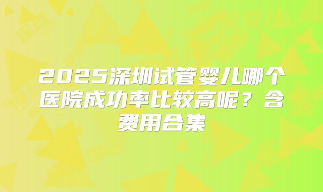 2025深圳试管婴儿哪个医院成功率比较高呢?含费用合集
