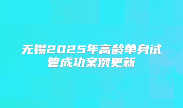 无锡2025年高龄单身试管成功案例更新