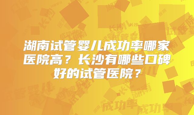 湖南试管婴儿成功率哪家医院高？长沙有哪些口碑好的试管医院？
