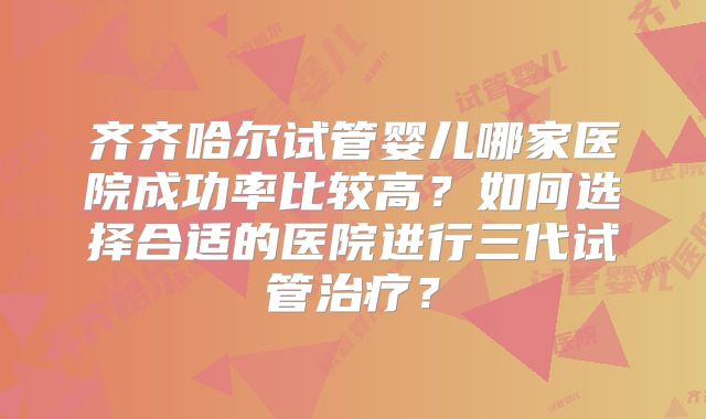 齐齐哈尔试管婴儿哪家医院成功率比较高？如何选择合适的医院进行三代试管治疗？