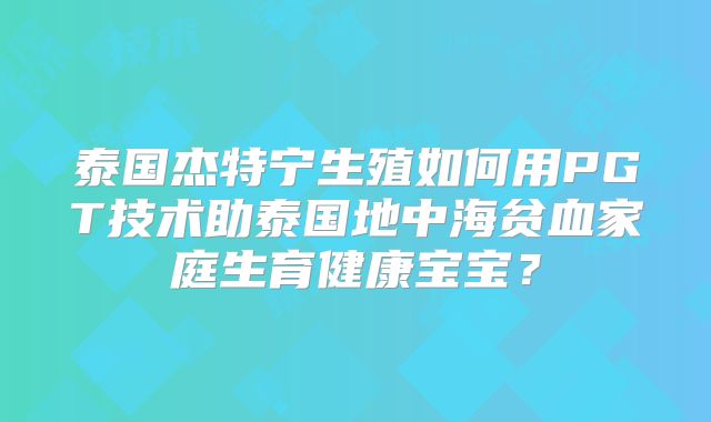 泰国杰特宁生殖如何用PGT技术助泰国地中海贫血家庭生育健康宝宝?