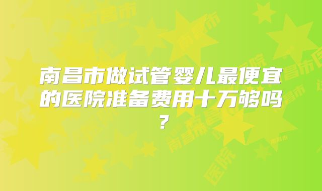 南昌市做试管婴儿最便宜的医院准备费用十万够吗？