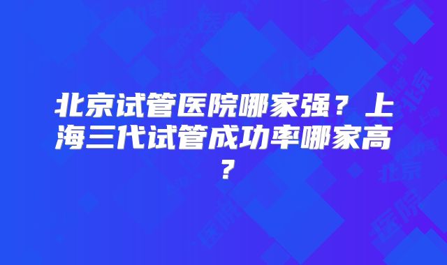 北京试管医院哪家强?上海三代试管成功率哪家高?