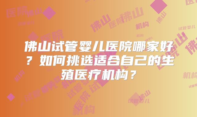 佛山试管婴儿医院哪家好？如何挑选适合自己的生殖医疗机构？