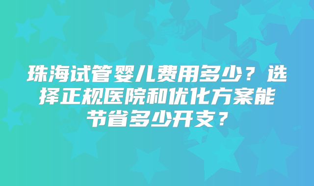 珠海试管婴儿费用多少?选择正规医院和优化方案能节省多少开支?