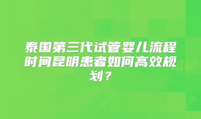 泰国第三代试管婴儿流程时间昆明患者如何高效规划?