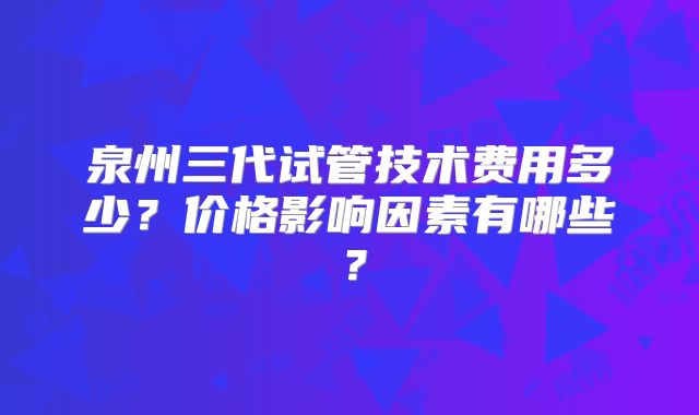 泉州三代试管技术费用多少?价格影响因素有哪些?