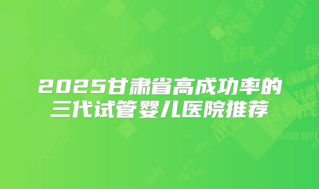 2025甘肃省高成功率的三代试管婴儿医院推荐