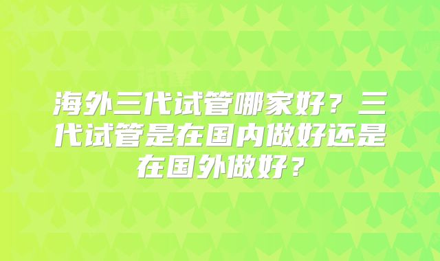 海外三代试管哪家好?三代试管是在国内做好还是在国外做好?