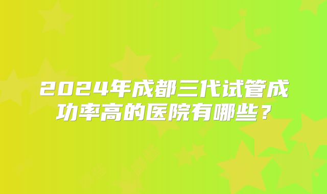 2024年成都三代试管成功率高的医院有哪些?