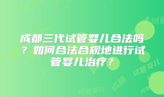 成都三代试管婴儿合法吗？如何合法合规地进行试管婴儿治疗？