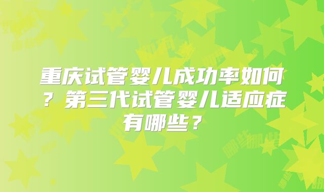 重庆试管婴儿成功率如何?第三代试管婴儿适应症有哪些?