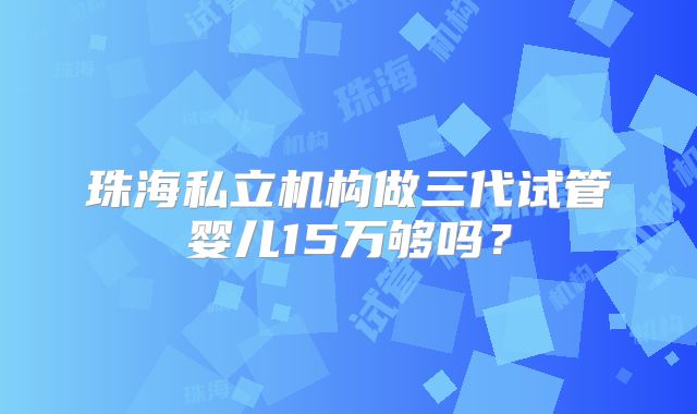 珠海私立机构做三代试管婴儿15万够吗?