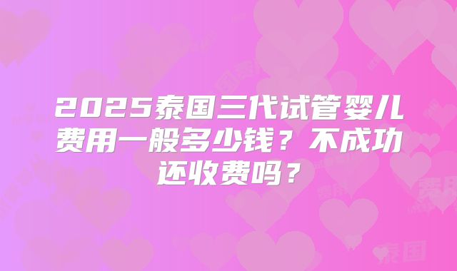 2025泰国三代试管婴儿费用一般多少钱？不成功还收费吗？