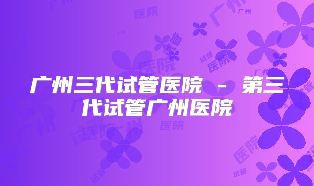 广州三代试管医院 - 第三代试管广州医院