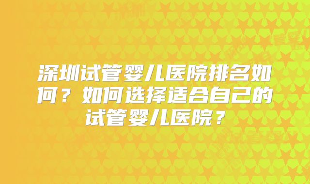 深圳试管婴儿医院排名如何?如何选择适合自己的试管婴儿医院?