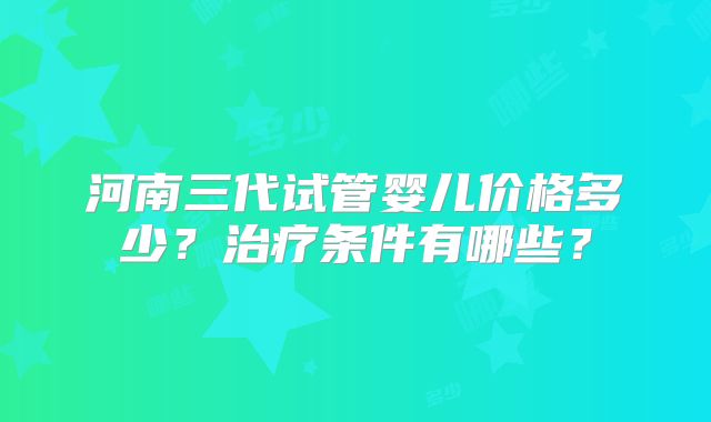 河南三代试管婴儿价格多少？治疗条件有哪些？