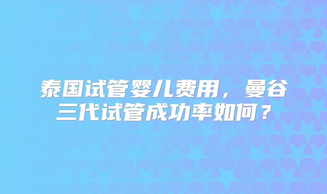 泰国试管婴儿费用,曼谷三代试管成功率如何?