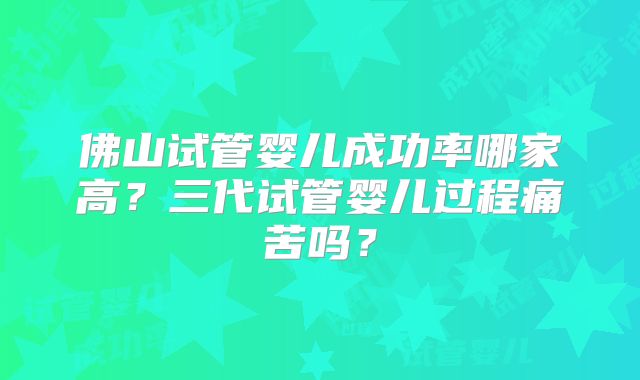 佛山试管婴儿成功率哪家高？三代试管婴儿过程痛苦吗？