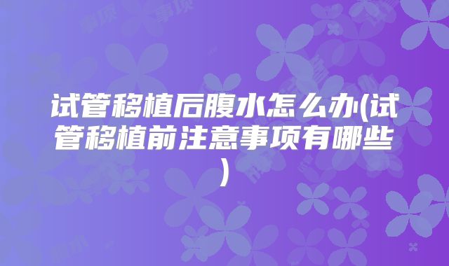 试管移植后腹水怎么办(试管移植前注意事项有哪些)