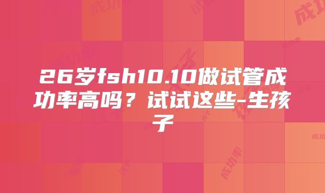 26岁fsh10.10做试管成功率高吗?试试这些-生孩子