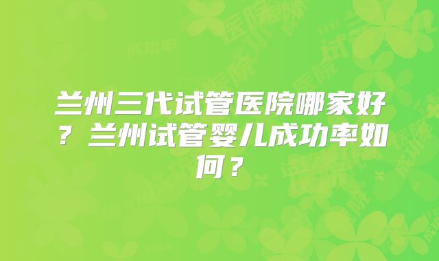 兰州三代试管医院哪家好?兰州试管婴儿成功率如何?