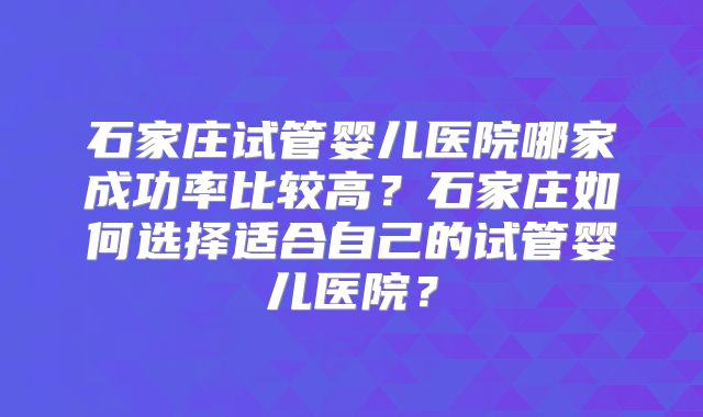 石家庄试管婴儿医院哪家成功率比较高?石家庄如何选择适合自己的试管婴儿医院?