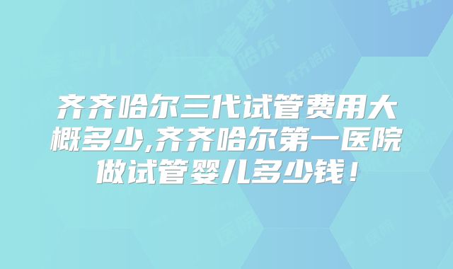 齐齐哈尔三代试管费用大概多少,齐齐哈尔第一医院做试管婴儿多少钱!