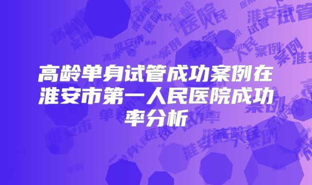 高龄单身试管成功案例在淮安市第一人民医院成功率分析