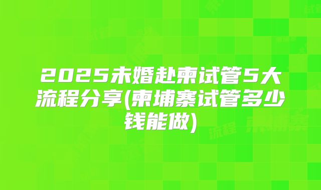 2025未婚赴柬试管5大流程分享(柬埔寨试管多少钱能做)