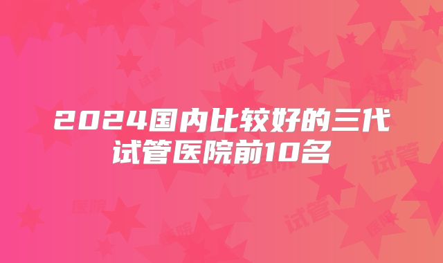 2024国内比较好的三代试管医院前10名