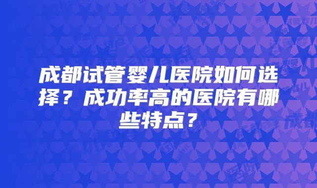 成都试管婴儿医院如何选择?成功率高的医院有哪些特点?