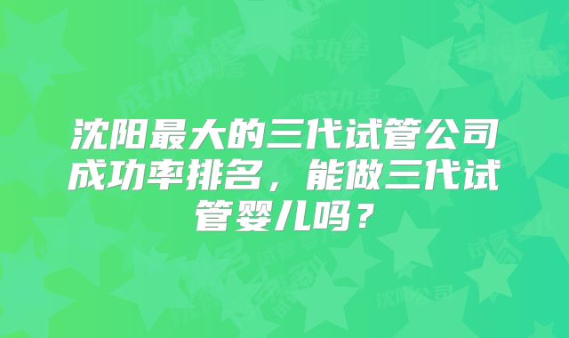 沈阳最大的三代试管公司成功率排名，能做三代试管婴儿吗？