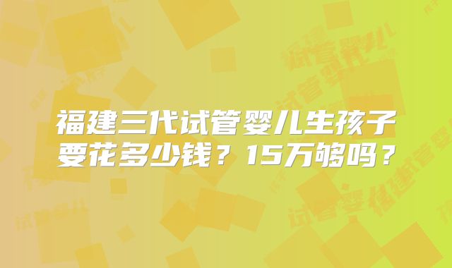 福建三代试管婴儿生孩子要花多少钱?15万够吗?