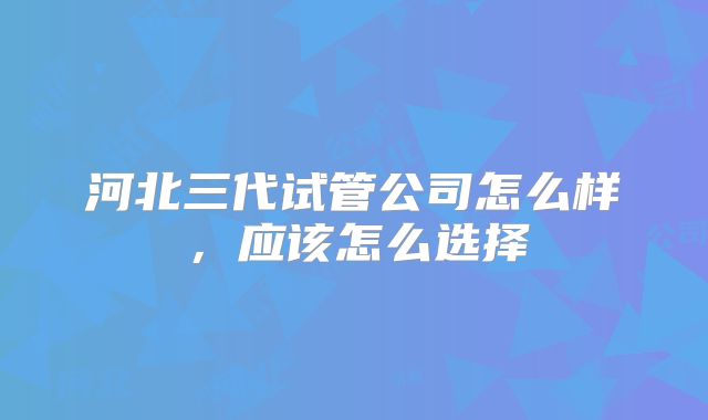 河北三代试管公司怎么样,应该怎么选择