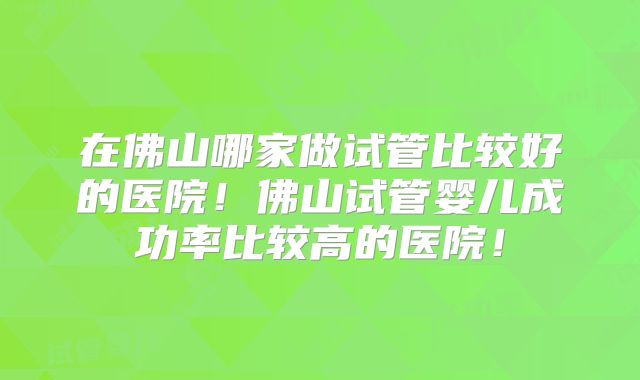 在佛山哪家做试管比较好的医院!佛山试管婴儿成功率比较高的医院!