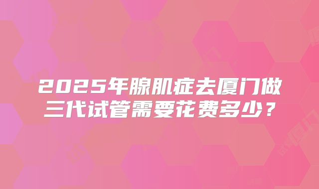 2025年腺肌症去厦门做三代试管需要花费多少?