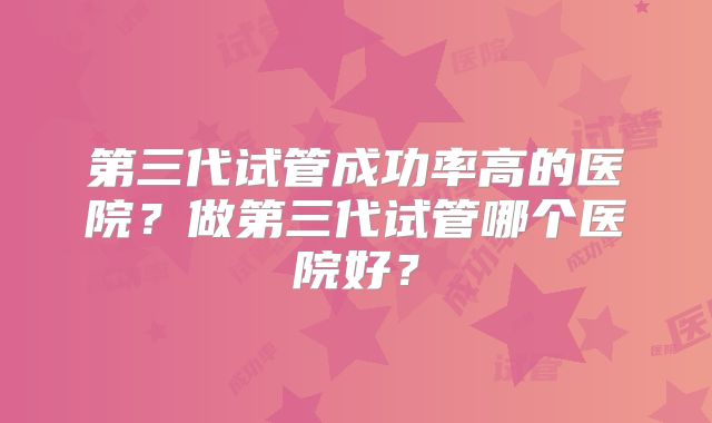 第三代试管成功率高的医院？做第三代试管哪个医院好？